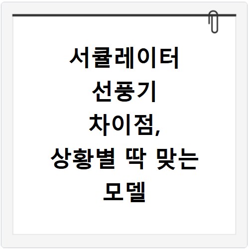 서큘레이터 선풍기 차이점, 상황별 딱 맞는 모델 고르는 법