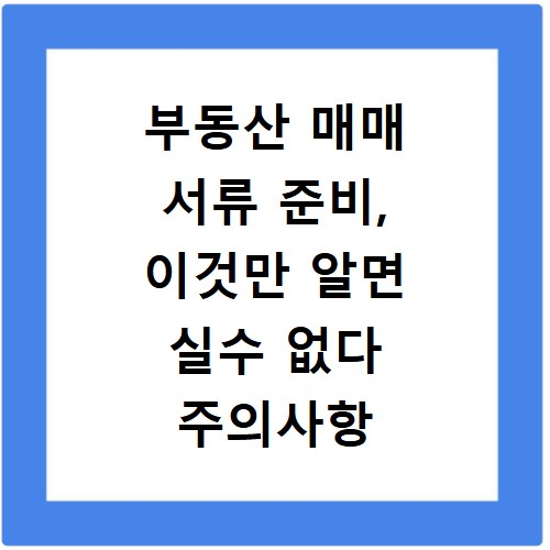부동산 매매 서류 준비, 이것만 알면 실수 없다 주의사항